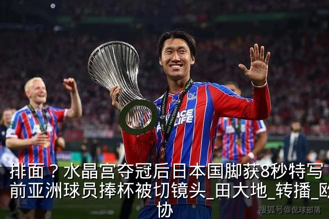 排面?水晶宫夺冠后日本国脚获8秒特写 此前亚洲球员捧杯被切镜头_田大地_转播_欧协